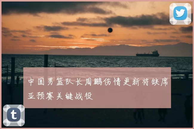 中国男篮队长周鹏伤情更新将缺席亚预赛关键战役