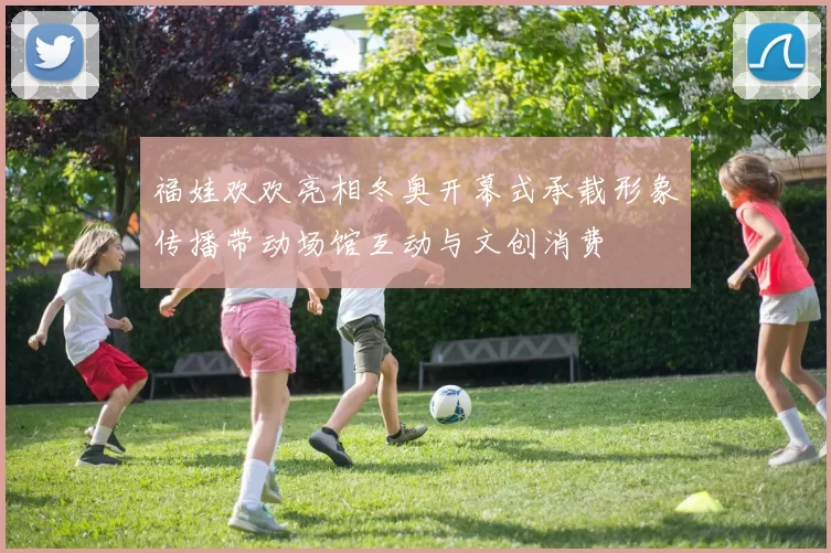 福娃欢欢亮相冬奥开幕式承载形象传播带动场馆互动与文创消费