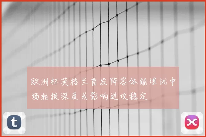 欧洲杯英格兰首发阵容体能堪忧中场轮换深度或影响进攻稳定