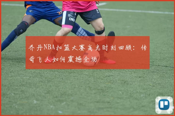 乔丹NBA扣篮大赛高光时刻回顾：传奇飞人如何震撼全场