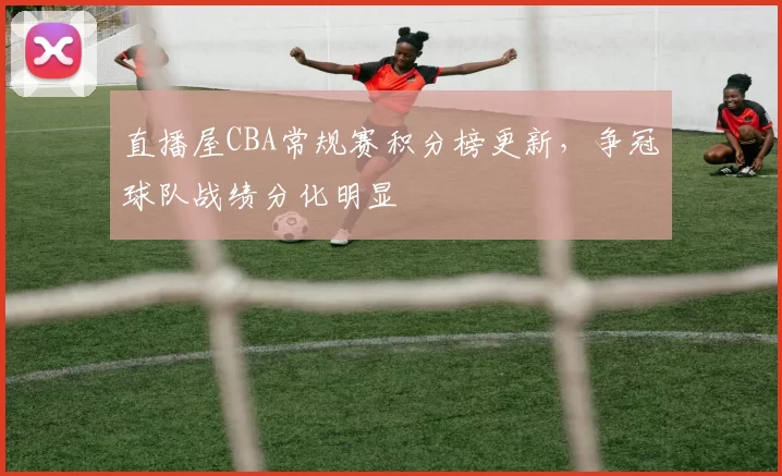 直播屋CBA常规赛积分榜更新,争冠球队战绩分化明显