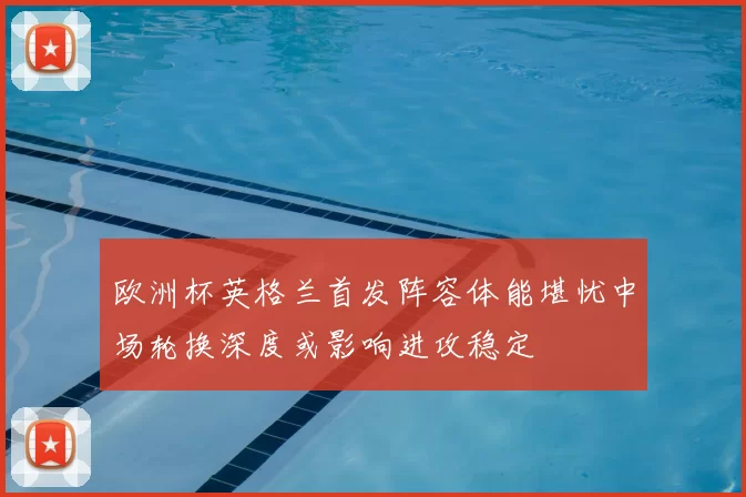 欧洲杯英格兰首发阵容体能堪忧中场轮换深度或影响进攻稳定