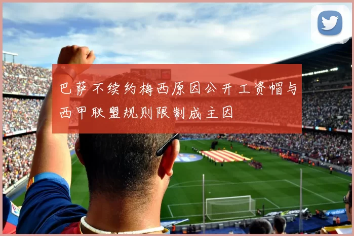 巴萨不续约梅西原因公开工资帽与西甲联盟规则限制成主因