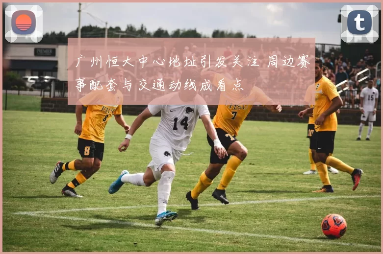 广州恒大中心地址引发关注 周边赛事配套与交通动线成看点