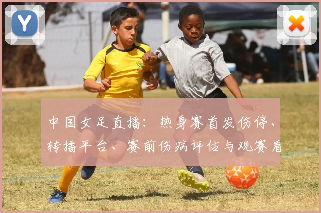 中国女足直播：热身赛首发伤停、转播平台、赛前伤病评估与观赛看点