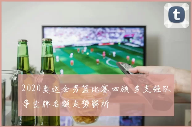 2020奥运会男篮比赛回顾 多支强队争金牌名额走势解析