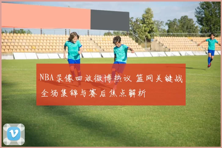 NBA录像回放微博热议 篮网关键战全场集锦与赛后焦点解析