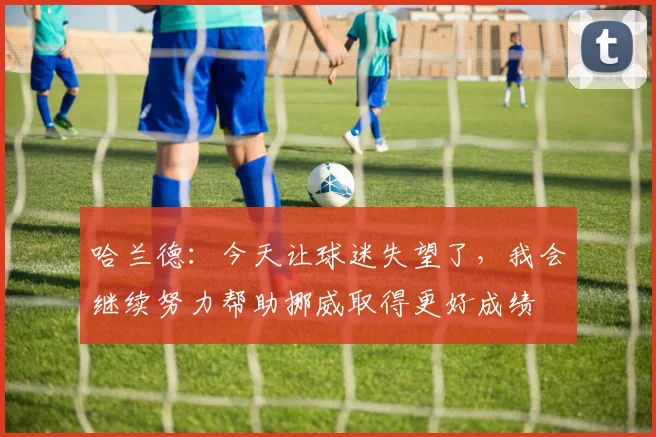 哈兰德：今天让球迷失望了，我会继续努力帮助挪威取得更好成绩