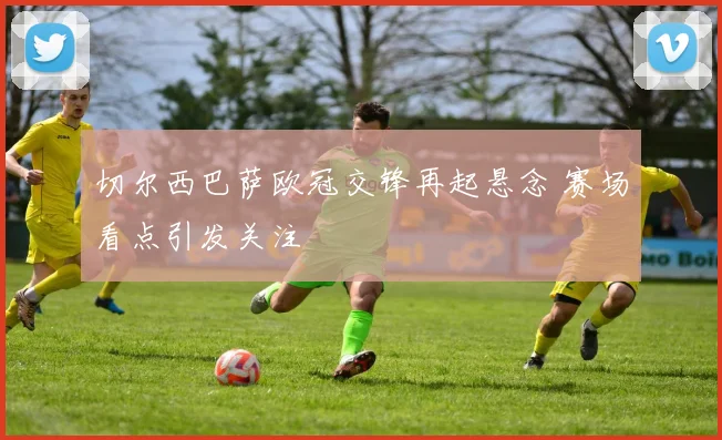 切尔西巴萨欧冠交锋再起悬念 赛场看点引发关注