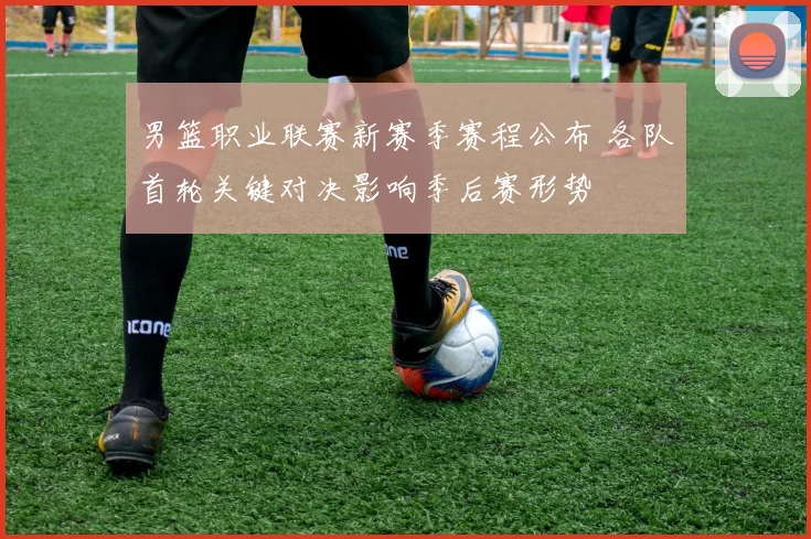 男篮职业联赛新赛季赛程公布 各队首轮关键对决影响季后赛形势