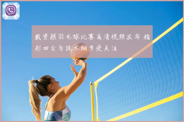戴资颖羽毛球比赛高清视频发布 精彩回合与技术细节受关注