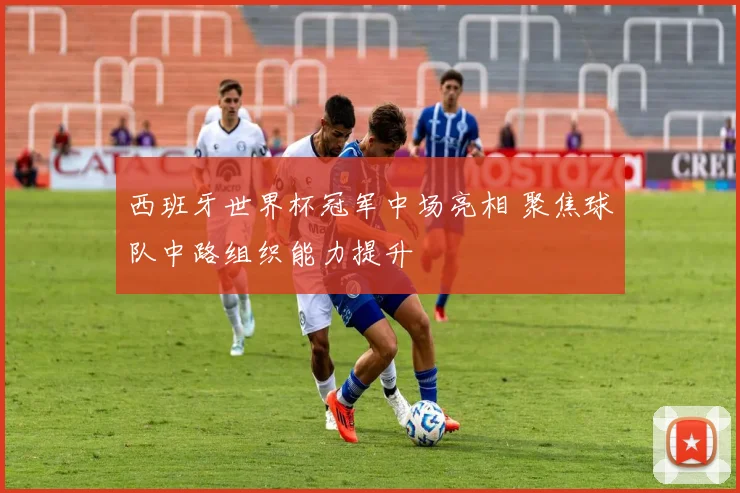 西班牙世界杯冠军中场亮相 聚焦球队中路组织能力提升