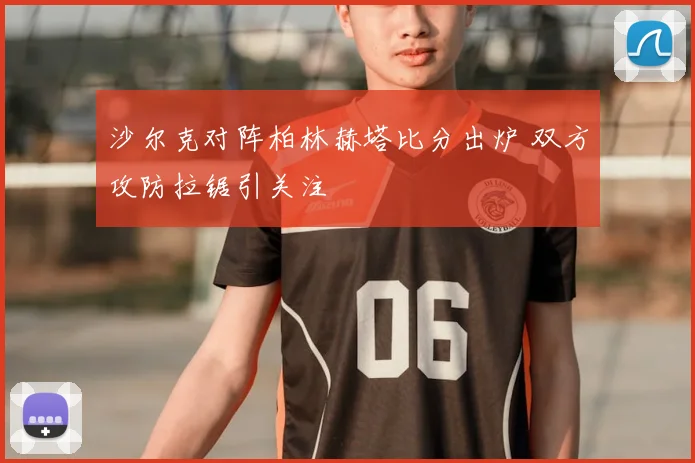沙尔克对阵柏林赫塔比分出炉 双方攻防拉锯引关注