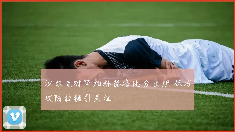 沙尔克对阵柏林赫塔比分出炉 双方攻防拉锯引关注