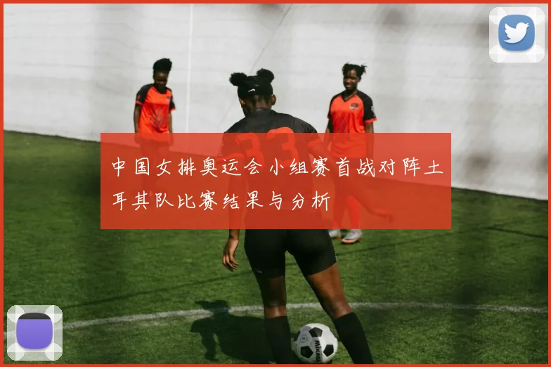 中国女排奥运会小组赛首战对阵土耳其队比赛结果与分析