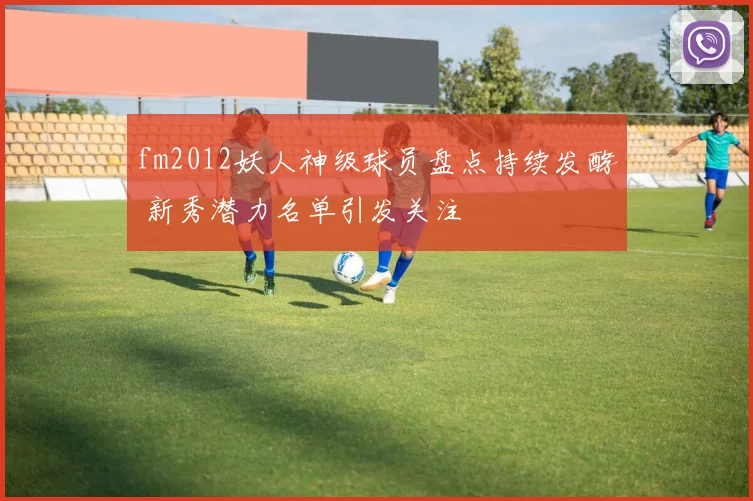 fm2012妖人神级球员盘点持续发酵 新秀潜力名单引发关注