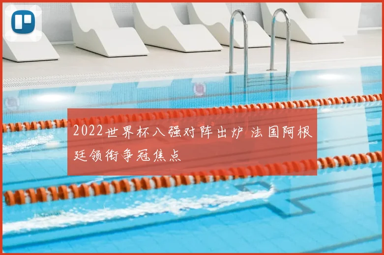 2022世界杯八强对阵出炉 法国阿根廷领衔争冠焦点
