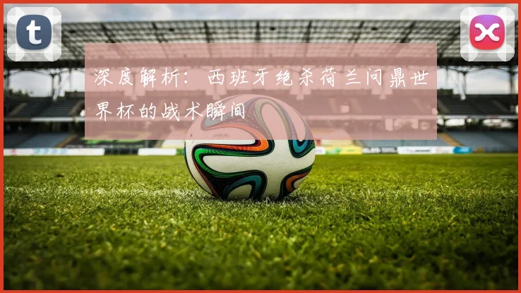 深度解析：西班牙绝杀荷兰问鼎世界杯的战术瞬间
