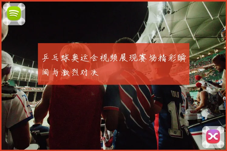 乒乓球奥运会视频展现赛场精彩瞬间与激烈对决