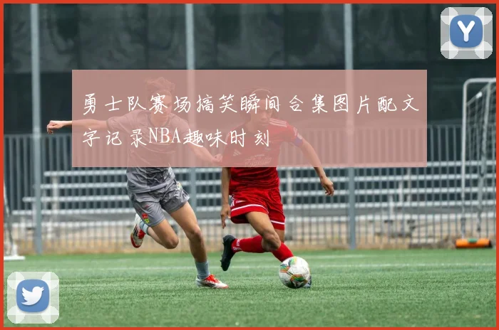 勇士队赛场搞笑瞬间合集图片配文字记录NBA趣味时刻