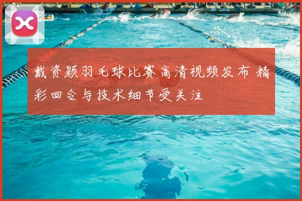 戴资颖羽毛球比赛高清视频发布 精彩回合与技术细节受关注