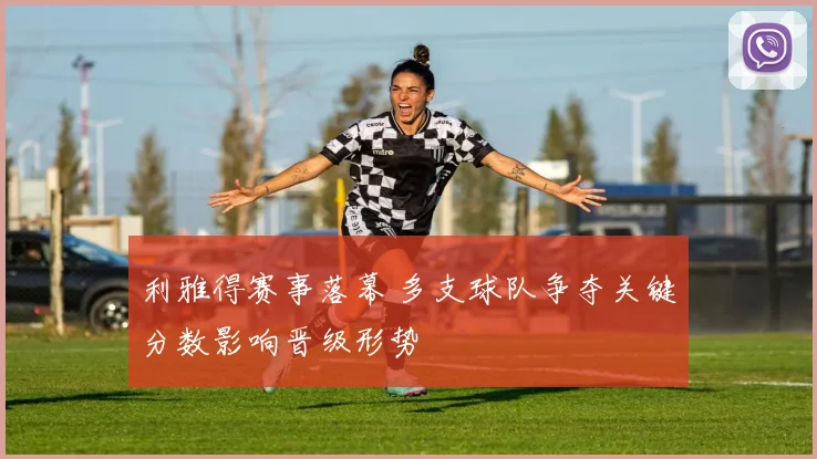利雅得赛事落幕 多支球队争夺关键分数影响晋级形势