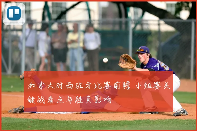 加拿大对西班牙比赛前瞻 小组赛关键战看点与胜负影响