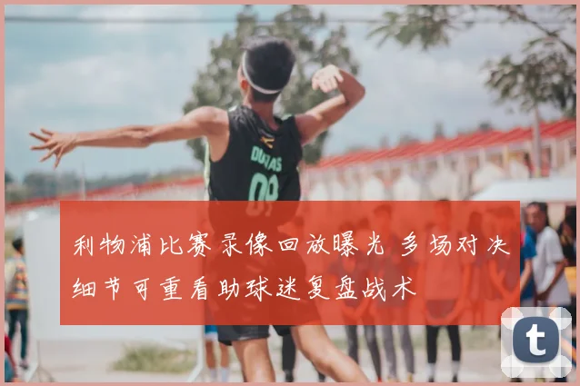 利物浦比赛录像回放曝光 多场对决细节可重看助球迷复盘战术