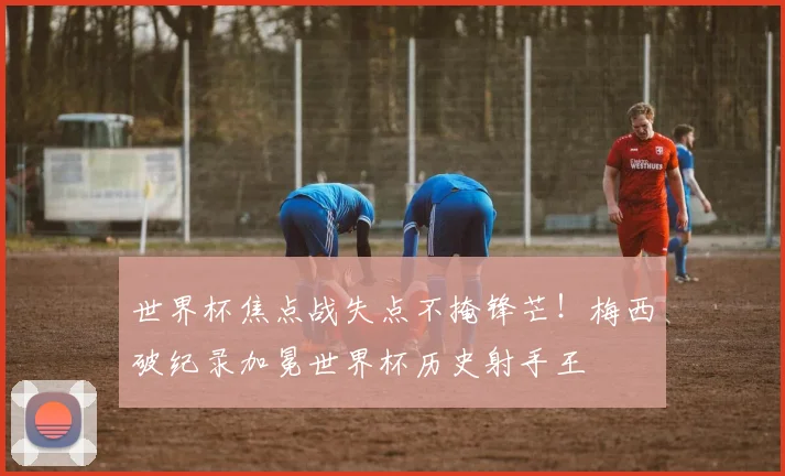 世界杯焦点战失点不掩锋芒！梅西破纪录加冕世界杯历史射手王