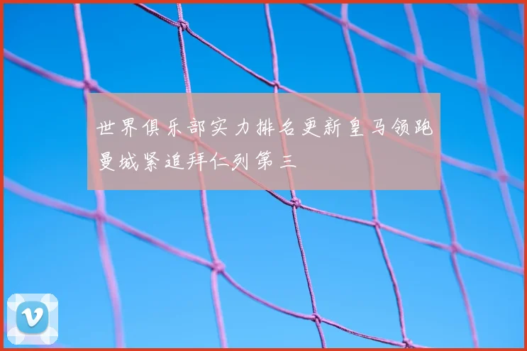 世界俱乐部实力排名更新皇马领跑曼城紧追拜仁列第三