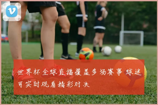 世界杯全球直播覆盖多场赛事 球迷可实时观看精彩对决