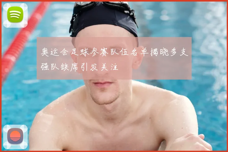 奥运会足球参赛队伍名单揭晓多支强队缺席引发关注