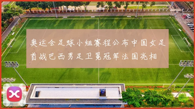 奥运会足球小组赛程公布中国女足首战巴西男足卫冕冠军法国亮相