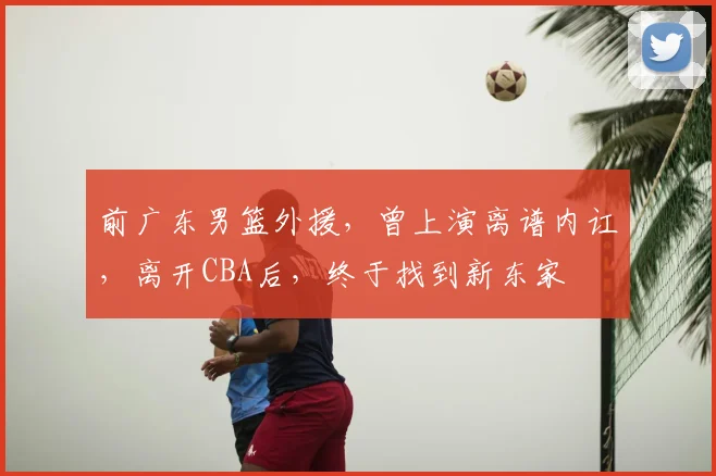 前广东男篮外援，曾上演离谱内讧，离开CBA后，终于找到新东家