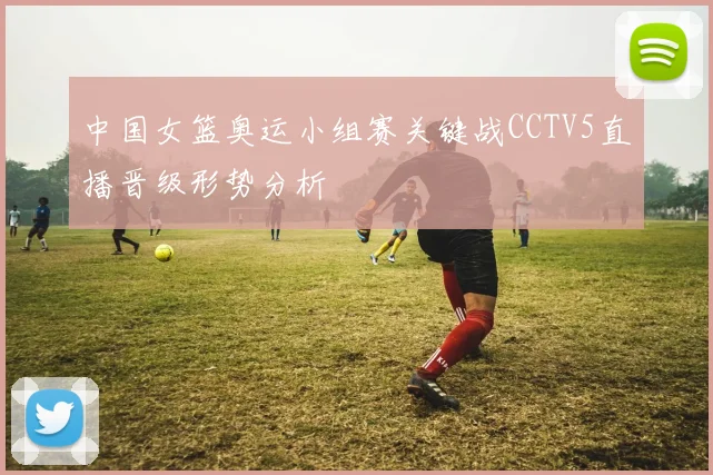 中国女篮奥运小组赛关键战CCTV5直播晋级形势分析
