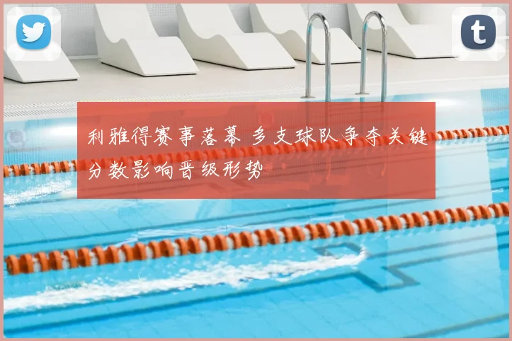 利雅得赛事落幕 多支球队争夺关键分数影响晋级形势