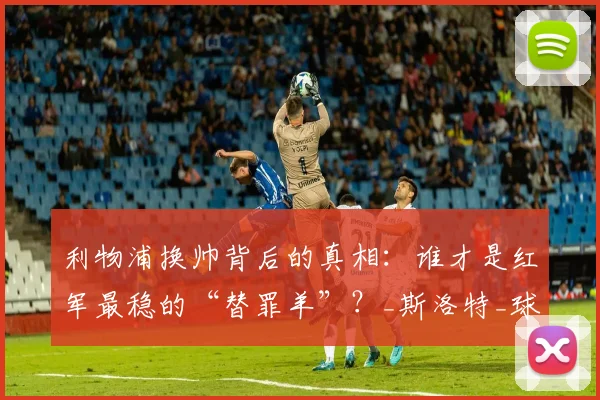 利物浦换帅背后的真相：谁才是红军最稳的“替罪羊”？_斯洛特_球员_赛季