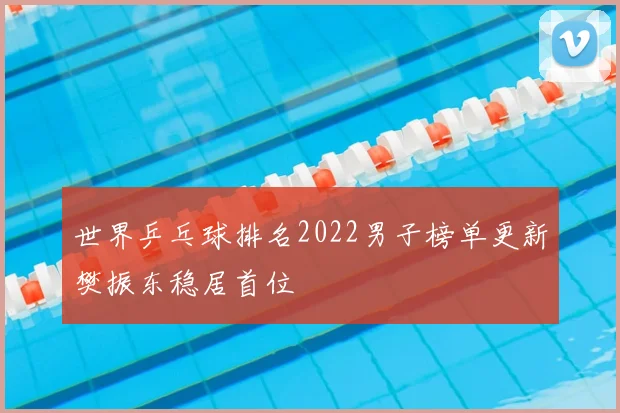 世界乒乓球排名2022男子榜单更新樊振东稳居首位