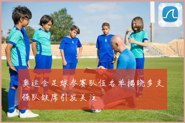 奥运会足球参赛队伍名单揭晓多支强队缺席引发关注