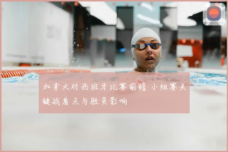 加拿大对西班牙比赛前瞻 小组赛关键战看点与胜负影响